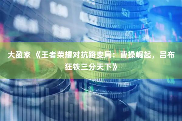 大盈家 《王者荣耀对抗路变局：曹操崛起，吕布狂铁三分天下》