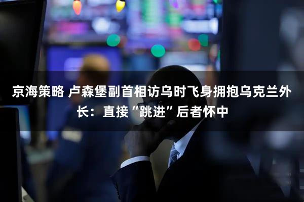 京海策略 卢森堡副首相访乌时飞身拥抱乌克兰外长：直接“跳进”后者怀中