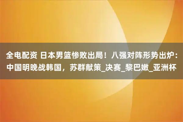 全电配资 日本男篮惨败出局！八强对阵形势出炉：中国明晚战韩国，苏群献策_决赛_黎巴嫩_亚洲杯