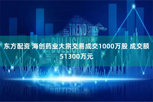 东方配资 海创药业大宗交易成交1000万股 成交额51300万元