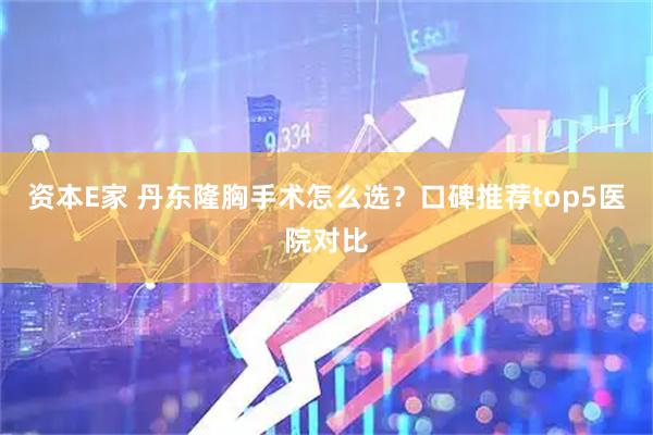 资本E家 丹东隆胸手术怎么选？口碑推荐top5医院对比