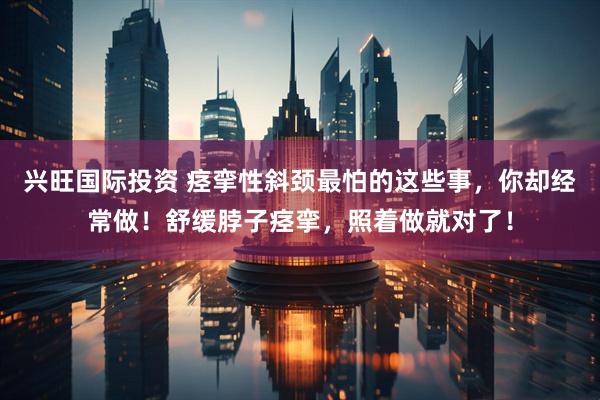 兴旺国际投资 痉挛性斜颈最怕的这些事，你却经常做！舒缓脖子痉挛，照着做就对了！