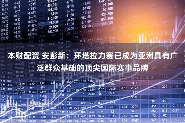本财配资 安彭新：环塔拉力赛已成为亚洲具有广泛群众基础的顶尖国际赛事品牌