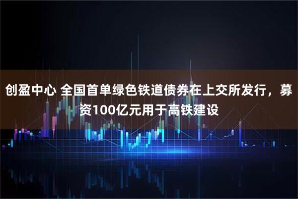 创盈中心 全国首单绿色铁道债券在上交所发行，募资100亿元用于高铁建设